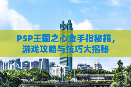 PSP王国之心金手指秘籍，游戏攻略与技巧大揭秘