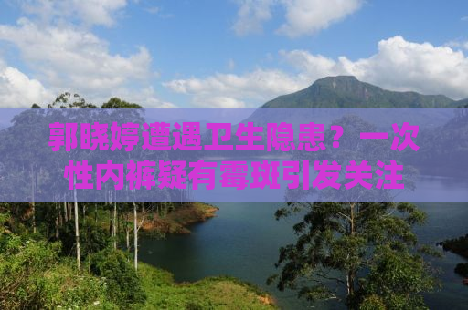 郭晓婷遭遇卫生隐患？一次性内裤疑有霉斑引发关注