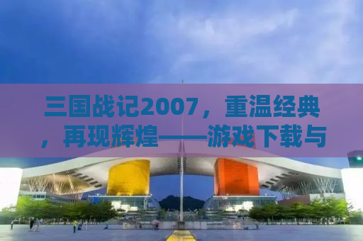 三国战记2007，重温经典，再现辉煌——游戏下载与详细解析