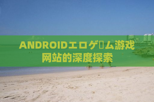 ANDROIDエロゲーム游戏网站的深度探索