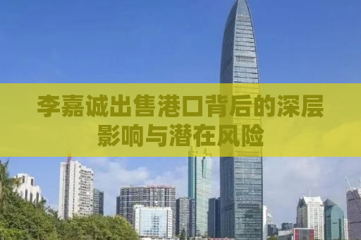 李嘉诚出售港口背后的深层影响与潜在风险