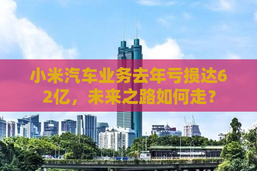 小米汽车业务去年亏损达62亿，未来之路如何走？