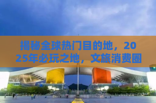 揭秘全球热门目的地，2025年必玩之地，文旅消费圈粉全球！