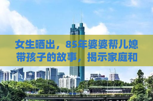 女生晒出，85年婆婆帮儿媳带孩子的故事，揭示家庭和谐与传统美德的传承