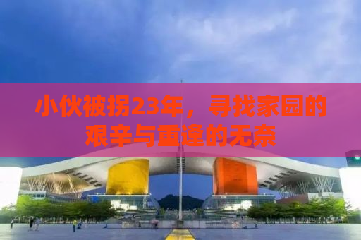 小伙被拐23年，寻找家园的艰辛与重逢的无奈