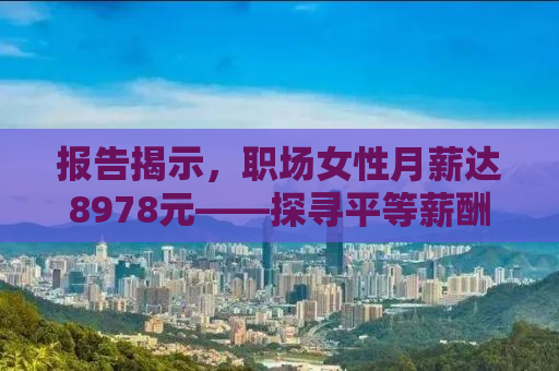 报告揭示，职场女性月薪达8978元——探寻平等薪酬之路