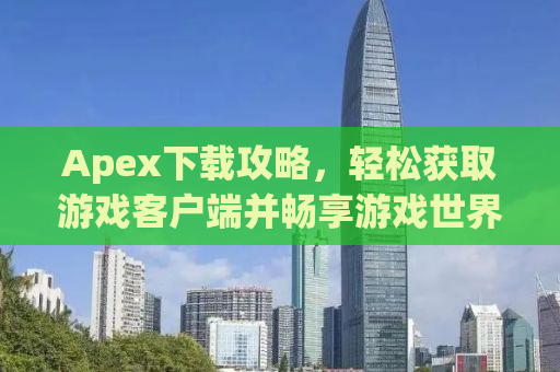 Apex下载攻略，轻松获取游戏客户端并畅享游戏世界