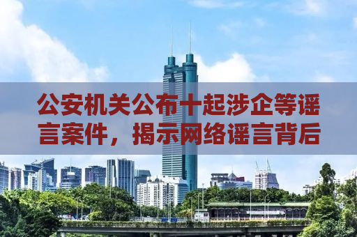 公安机关公布十起涉企等谣言案件，揭示网络谣言背后的真相与危害