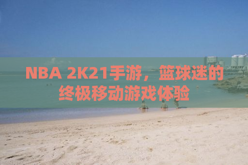 NBA 2K21手游，篮球迷的终极移动游戏体验