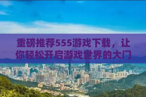 重磅推荐555游戏下载，让你轻松开启游戏世界的大门！